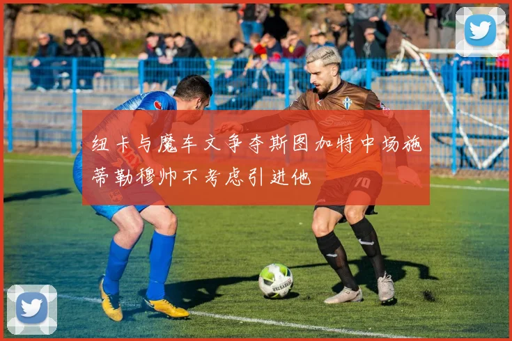纽卡与魔车文争夺斯图加特中场施蒂勒穆帅不考虑引进他