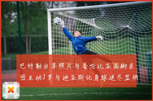 巴特勒分享照片与哥伦比亚国脚亲密互动J罗与迪亚斯化身球迷尽显热情