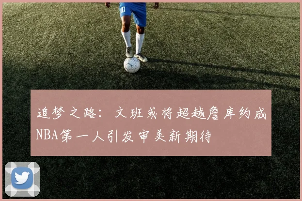追梦之路：文班或将超越詹库约成NBA第一人引发审美新期待