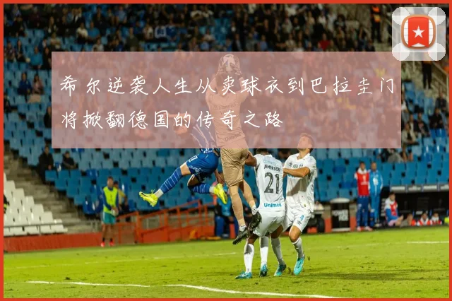 希尔逆袭人生从卖球衣到巴拉圭门将掀翻德国的传奇之路