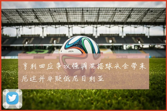 亨利回应争议强调混搭球衣会带来厄运并非贬低尼日利亚