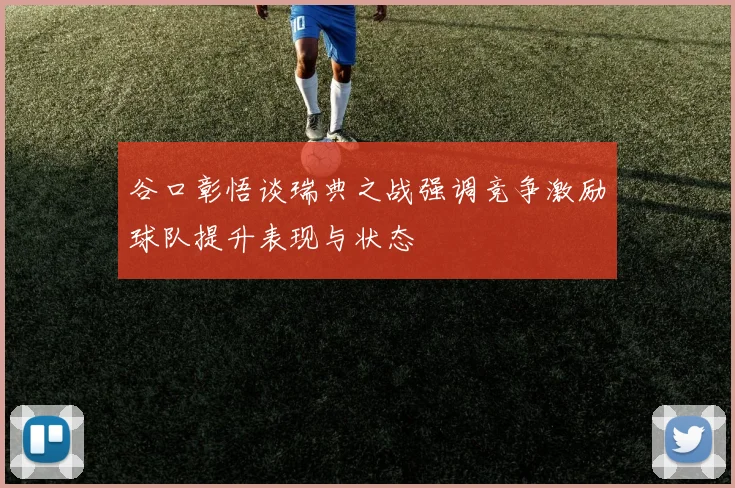 谷口彰悟谈瑞典之战强调竞争激励球队提升表现与状态
