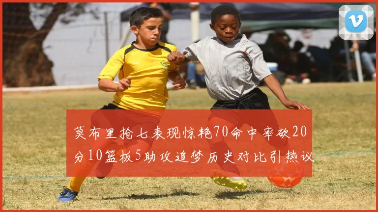 莫布里抢七表现惊艳70命中率砍20分10篮板5助攻追梦历史对比引热议