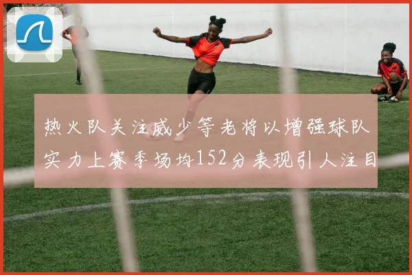 热火队关注威少等老将以增强球队实力上赛季场均152分表现引人注目