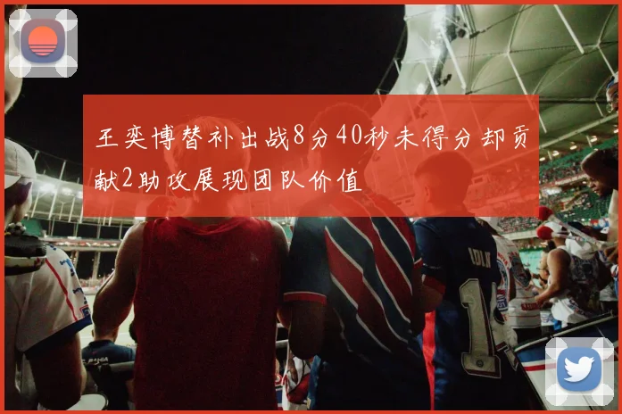 王奕博替补出战8分40秒未得分却贡献2助攻展现团队价值