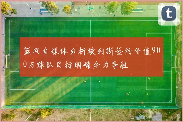 篮网自媒体分析埃利斯签约价值900万球队目标明确全力争胜