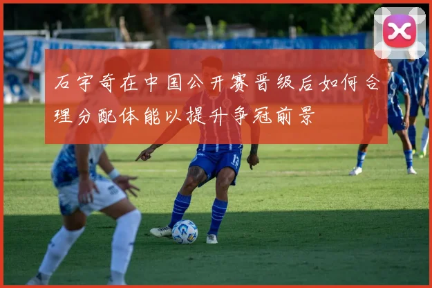 石宇奇在中国公开赛晋级后如何合理分配体能以提升争冠前景