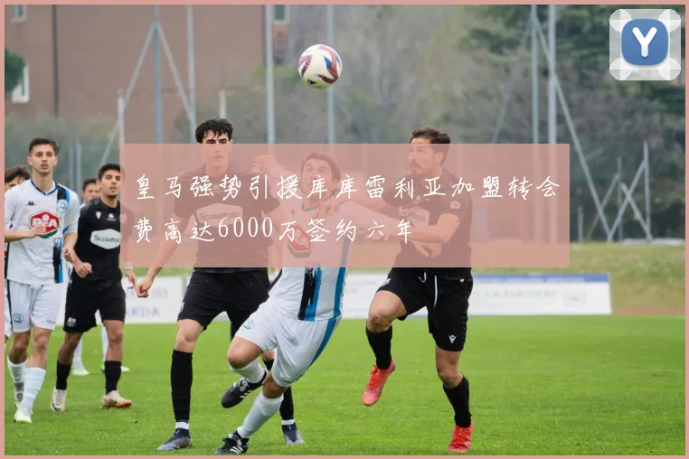 皇马强势引援库库雷利亚加盟转会费高达6000万签约六年