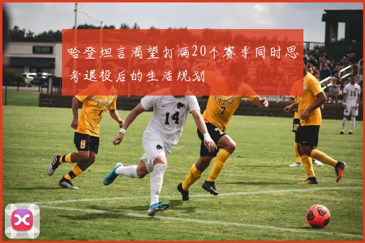 哈登坦言渴望打满20个赛季同时思考退役后的生活规划