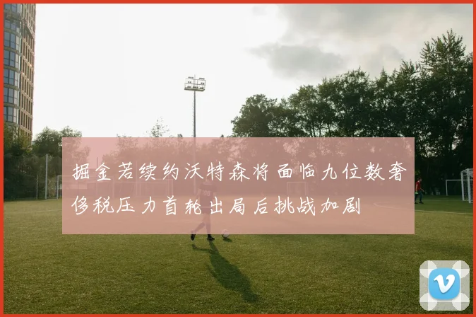 掘金若续约沃特森将面临九位数奢侈税压力首轮出局后挑战加剧