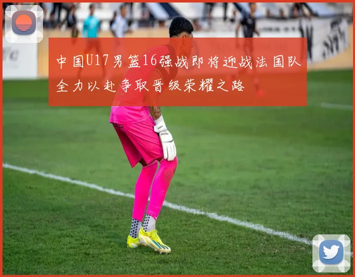 中国U17男篮16强战即将迎战法国队全力以赴争取晋级荣耀之路