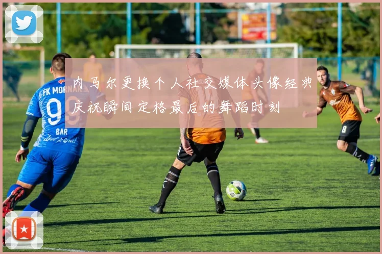 内马尔更换个人社交媒体头像经典庆祝瞬间定格最后的舞蹈时刻