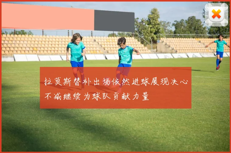 拉莫斯替补出场依然进球展现决心不减继续为球队贡献力量