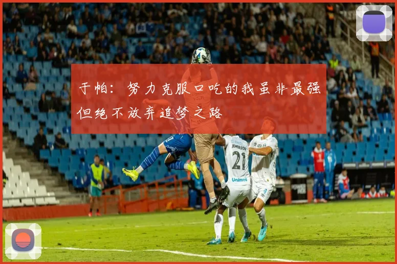 于帕：努力克服口吃的我虽非最强但绝不放弃追梦之路