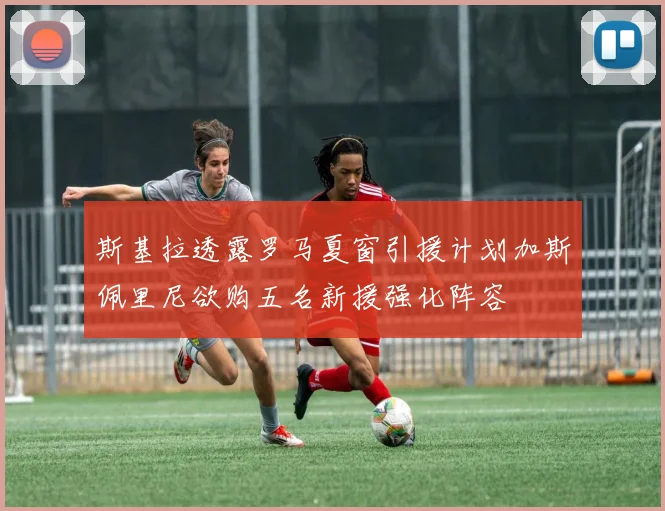 斯基拉透露罗马夏窗引援计划加斯佩里尼欲购五名新援强化阵容