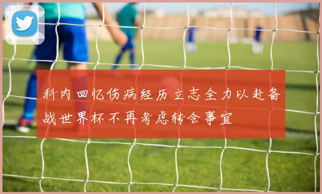 科内回忆伤病经历立志全力以赴备战世界杯不再考虑转会事宜
