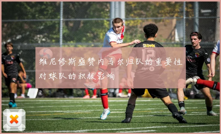 维尼修斯盛赞内马尔归队的重要性对球队的积极影响