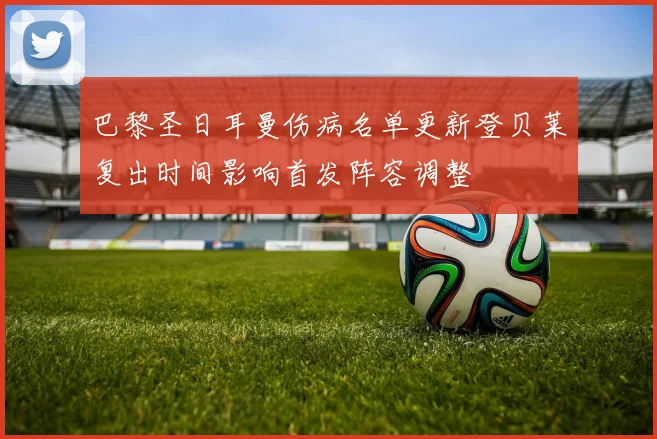 巴黎圣日耳曼伤病名单更新登贝莱复出时间影响首发阵容调整