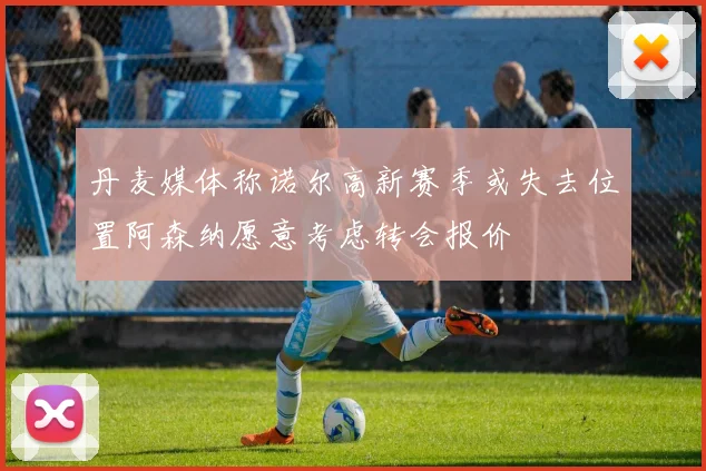 丹麦媒体称诺尔高新赛季或失去位置阿森纳愿意考虑转会报价