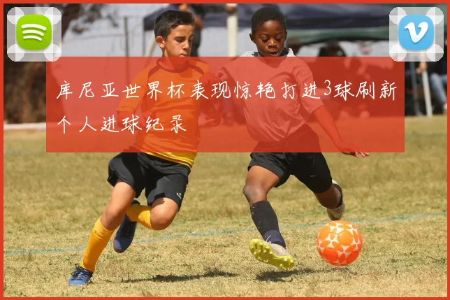 库尼亚世界杯表现惊艳打进3球刷新个人进球纪录