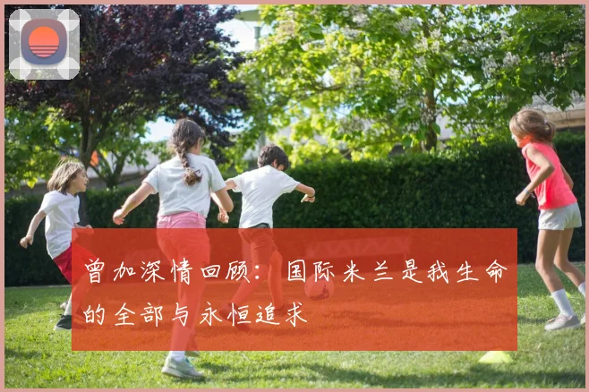 曾加深情回顾：国际米兰是我生命的全部与永恒追求