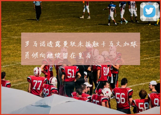 罗马诺透露曼联未接触卡马文加球员倾向继续留在皇马