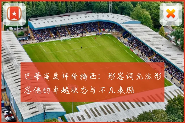 巴蒂高度评价梅西：形容词无法形容他的卓越状态与不凡表现
