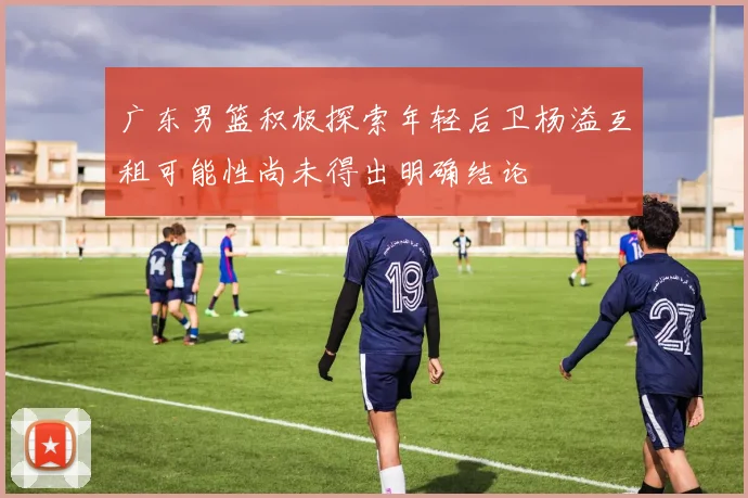 广东男篮积极探索年轻后卫杨溢互租可能性尚未得出明确结论