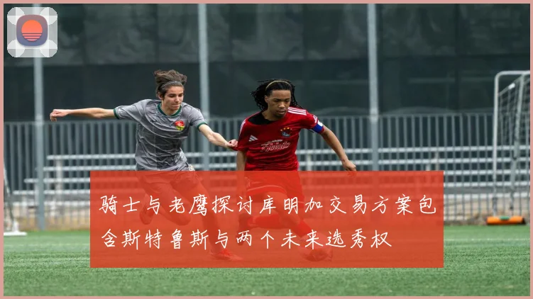骑士与老鹰探讨库明加交易方案包含斯特鲁斯与两个未来选秀权