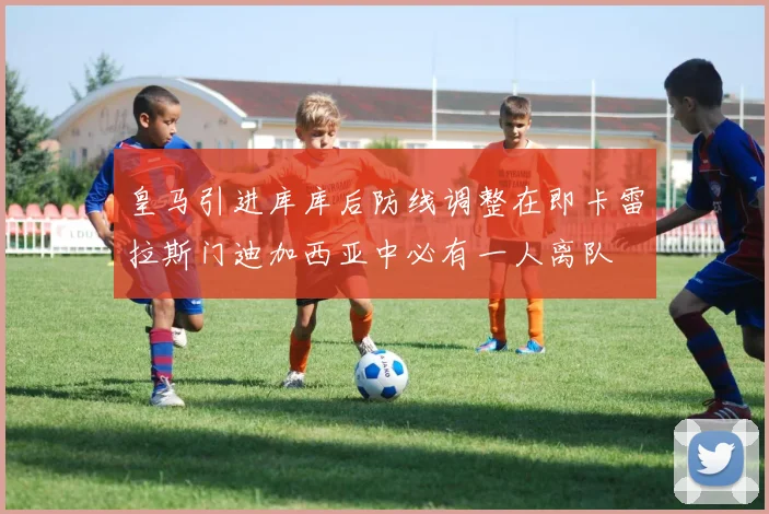 皇马引进库库后防线调整在即卡雷拉斯门迪加西亚中必有一人离队