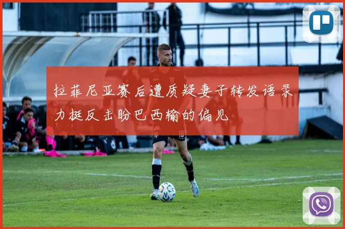 拉菲尼亚赛后遭质疑妻子转发语录力挺反击盼巴西输的偏见