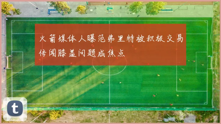 火箭媒体人曝范弗里特被积极交易传闻膝盖问题成焦点